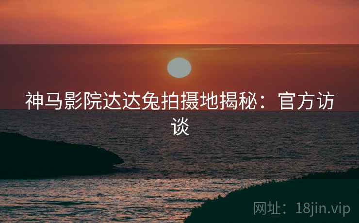 神马影院达达兔拍摄地揭秘:官方访谈 神马影院达达兔拍摄地揭秘:官方访谈